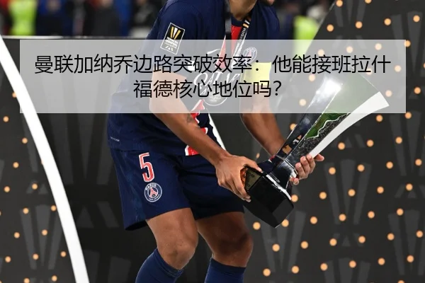 曼联加纳乔边路突破效率：他能接班拉什福德核心地位吗？